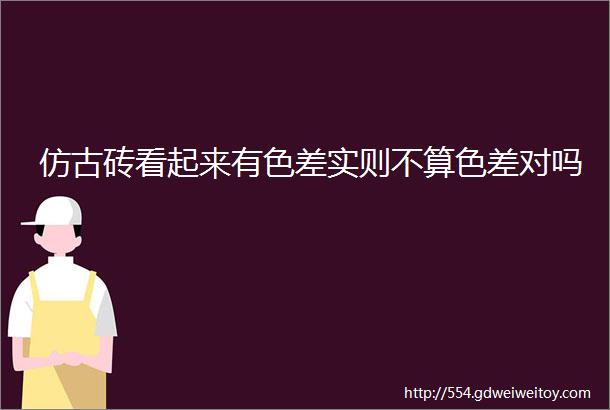 仿古砖看起来有色差实则不算色差对吗